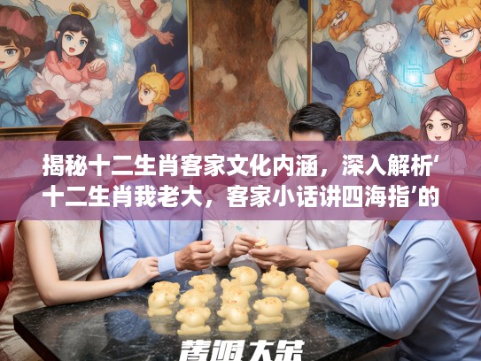 揭秘十二生肖客家文化内涵，深入解析‘十二生肖我老大，客家小话讲四海指’的生肖文化底蕴