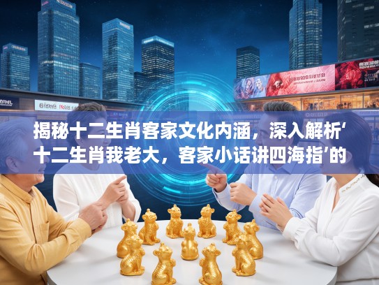 揭秘十二生肖客家文化内涵，深入解析‘十二生肖我老大，客家小话讲四海指’的生肖文化底蕴