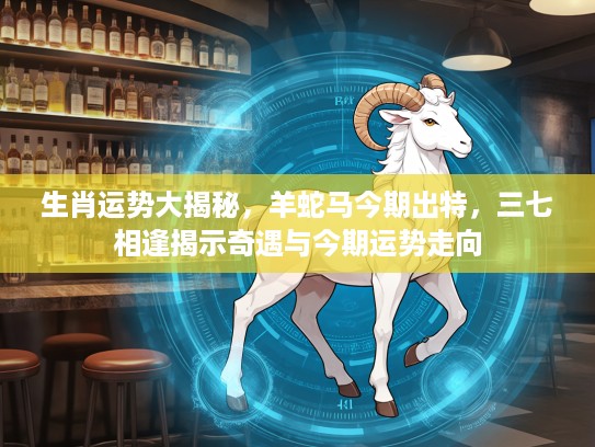 生肖运势大揭秘，羊蛇马今期出特，三七相逢揭示奇遇与今期运势走向
