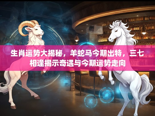 生肖运势大揭秘，羊蛇马今期出特，三七相逢揭示奇遇与今期运势走向
