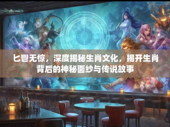 匕鬯无惊，深度揭秘生肖文化，揭开生肖背后的神秘面纱与传说故事