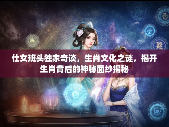 仕女班头独家奇谈，生肖文化之谜，揭开生肖背后的神秘面纱揭秘