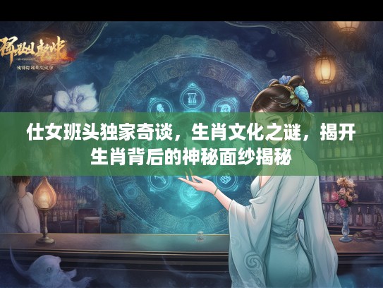仕女班头独家奇谈，生肖文化之谜，揭开生肖背后的神秘面纱揭秘