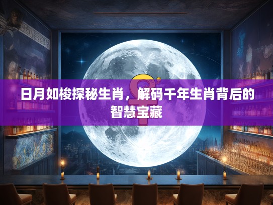 日月如梭探秘生肖，解码千年生肖背后的智慧宝藏