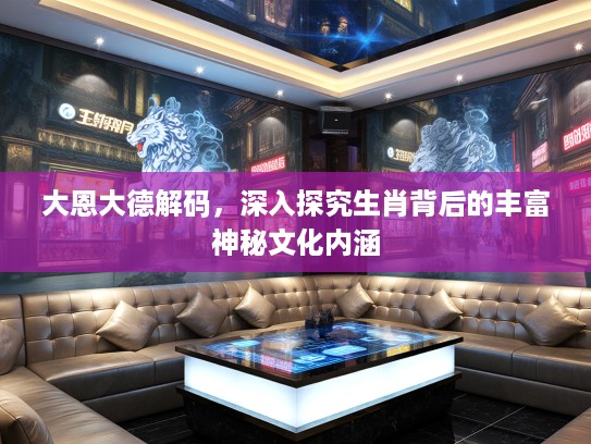 大恩大德解码，深入探究生肖背后的丰富神秘文化内涵