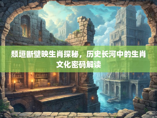 颓垣断壁映生肖探秘，历史长河中的生肖文化密码解读