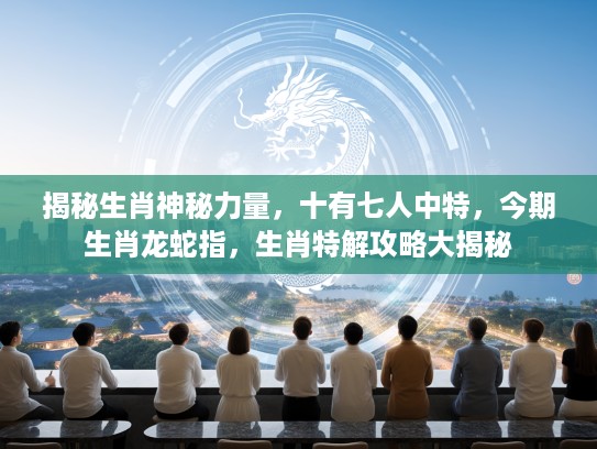 揭秘生肖神秘力量，十有七人中特，今期生肖龙蛇指，生肖特解攻略大揭秘