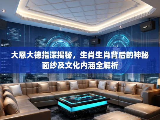大恩大德指深揭秘，生肖生肖背后的神秘面纱及文化内涵全解析