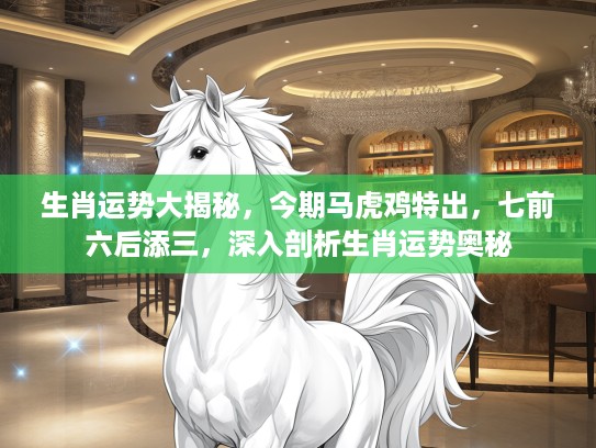 生肖运势大揭秘，今期马虎鸡特出，七前六后添三，深入剖析生肖运势奥秘