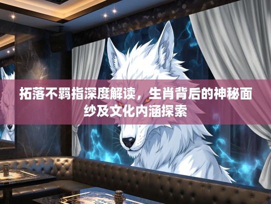 拓落不羁指深度解读，生肖背后的神秘面纱及文化内涵探索