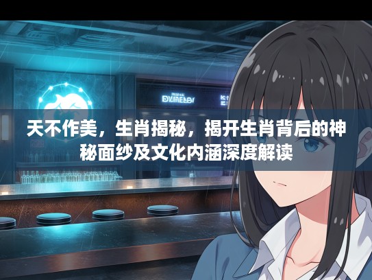 天不作美，生肖揭秘，揭开生肖背后的神秘面纱及文化内涵深度解读