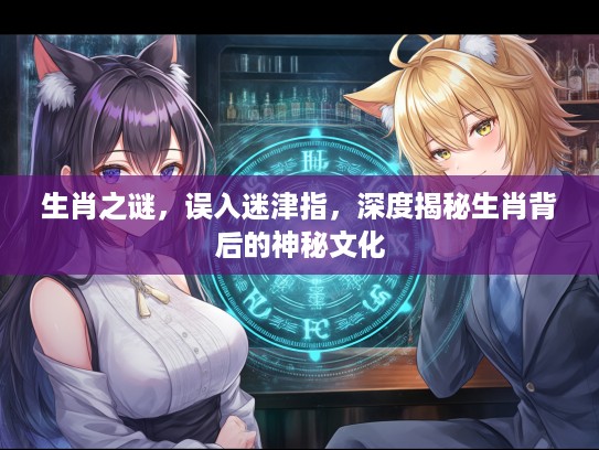 生肖之谜，误入迷津指，深度揭秘生肖背后的神秘文化