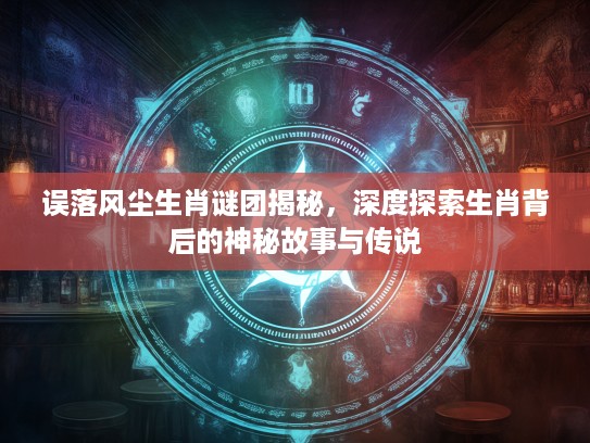 误落风尘生肖谜团揭秘，深度探索生肖背后的神秘故事与传说
