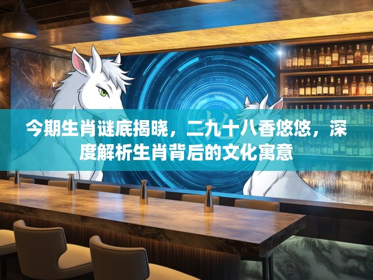 今期生肖谜底揭晓，二九十八香悠悠，深度解析生肖背后的文化寓意