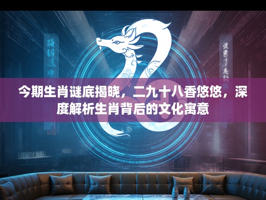 今期生肖谜底揭晓，二九十八香悠悠，深度解析生肖背后的文化寓意