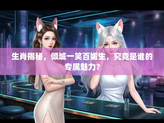 生肖揭秘，倾城一笑百媚生，究竟是谁的专属魅力？