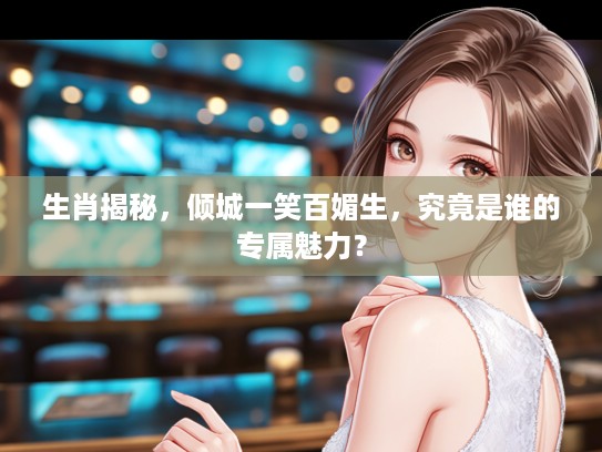 生肖揭秘，倾城一笑百媚生，究竟是谁的专属魅力？