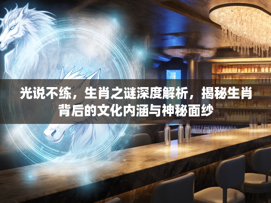 光说不练，生肖之谜深度解析，揭秘生肖背后的文化内涵与神秘面纱