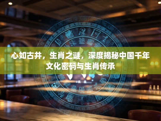 心如古井，生肖之谜，深度揭秘中国千年文化密码与生肖传承