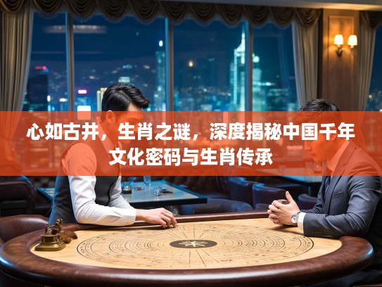 心如古井，生肖之谜，深度揭秘中国千年文化密码与生肖传承