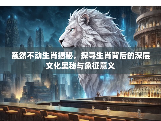 巍然不动生肖揭秘，探寻生肖背后的深层文化奥秘与象征意义