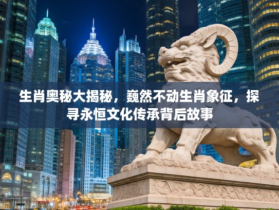生肖奥秘大揭秘，巍然不动生肖象征，探寻永恒文化传承背后故事