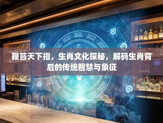 鞭笞天下指，生肖文化探秘，解码生肖背后的传统智慧与象征