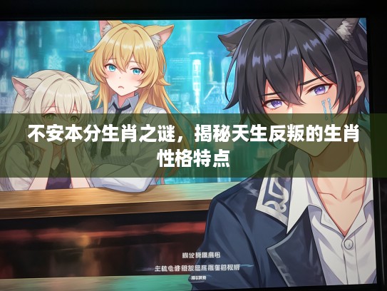 不安本分生肖之谜，揭秘天生反叛的生肖性格特点
