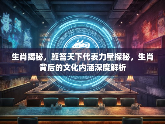 生肖揭秘，鞭笞天下代表力量探秘，生肖背后的文化内涵深度解析