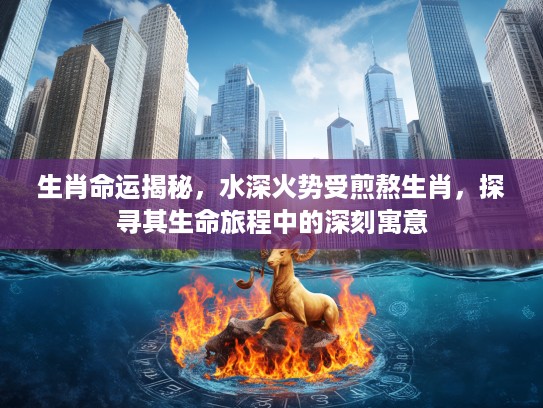 生肖命运揭秘，水深火势受煎熬生肖，探寻其生命旅程中的深刻寓意