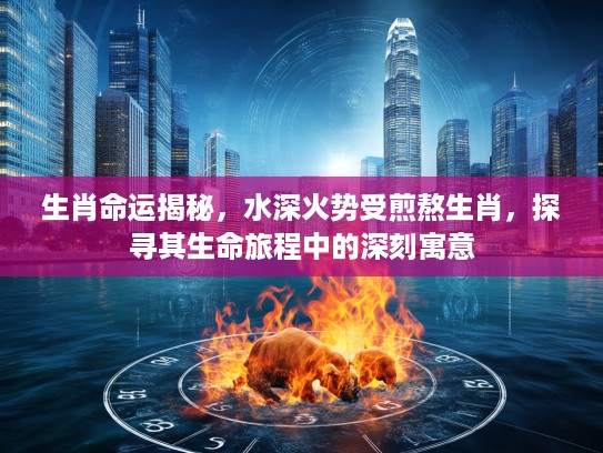 生肖命运揭秘，水深火势受煎熬生肖，探寻其生命旅程中的深刻寓意