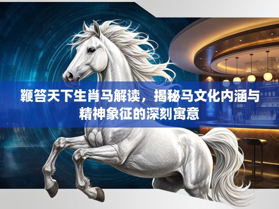 鞭笞天下生肖马解读，揭秘马文化内涵与精神象征的深刻寓意