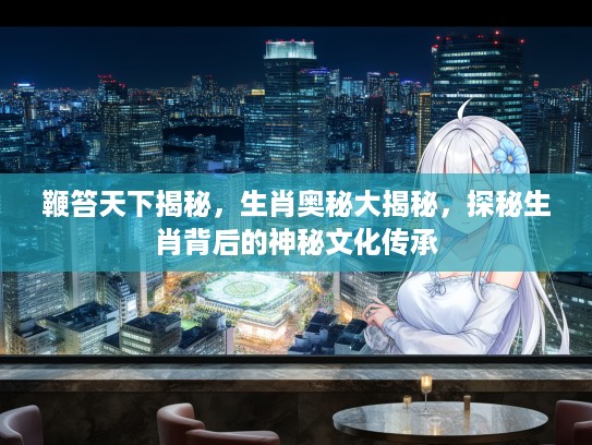 鞭笞天下揭秘，生肖奥秘大揭秘，探秘生肖背后的神秘文化传承