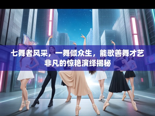 七舞者风采，一舞倾众生，能歌善舞才艺非凡的惊艳演绎揭秘