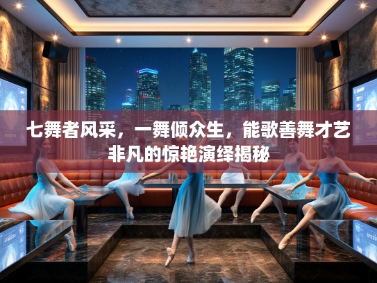 七舞者风采，一舞倾众生，能歌善舞才艺非凡的惊艳演绎揭秘