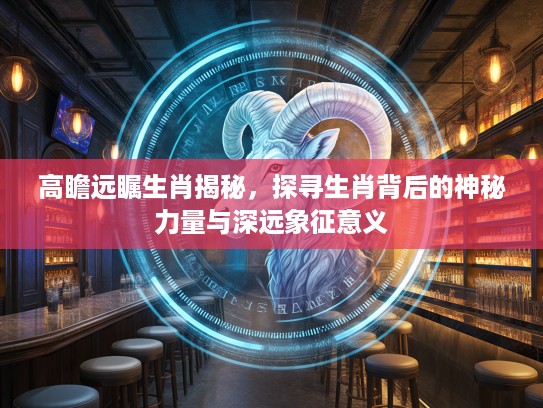 高瞻远瞩生肖揭秘，探寻生肖背后的神秘力量与深远象征意义