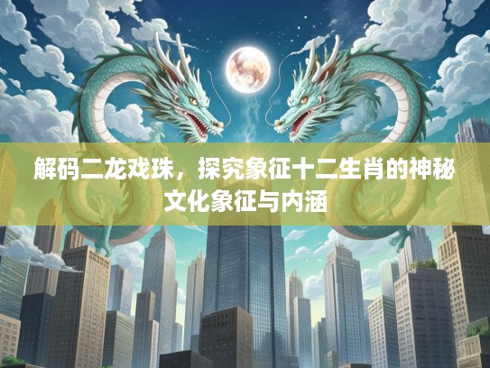 解码二龙戏珠，探究象征十二生肖的神秘文化象征与内涵