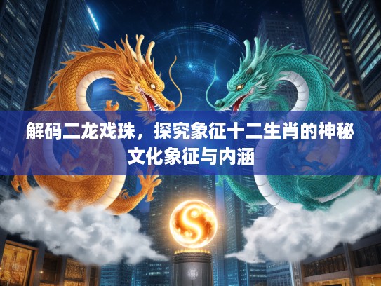 解码二龙戏珠，探究象征十二生肖的神秘文化象征与内涵