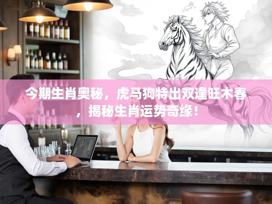 今期生肖奥秘，虎马狗特出双逢旺木春，揭秘生肖运势奇缘！