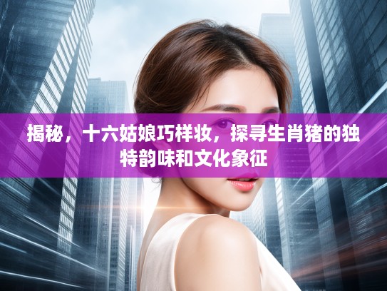 揭秘，十六姑娘巧样妆，探寻生肖猪的独特韵味和文化象征