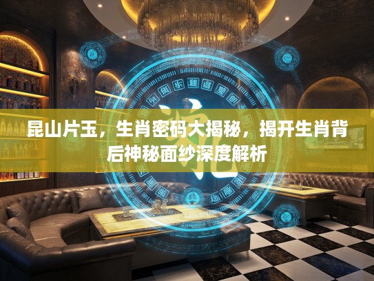 昆山片玉，生肖密码大揭秘，揭开生肖背后神秘面纱深度解析