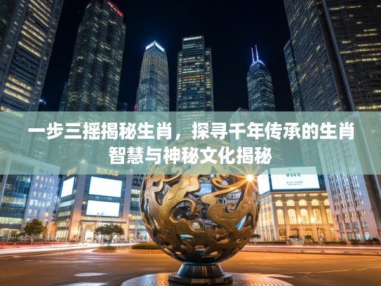一步三摇揭秘生肖，探寻千年传承的生肖智慧与神秘文化揭秘