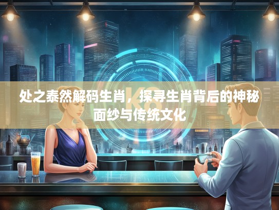 处之泰然解码生肖，探寻生肖背后的神秘面纱与传统文化