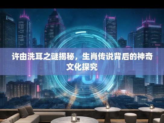 许由洗耳之谜揭秘，生肖传说背后的神奇文化探究