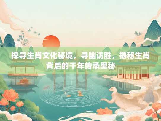 探寻生肖文化秘境，寻幽访胜，揭秘生肖背后的千年传承奥秘