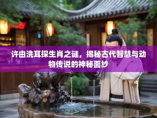 许由洗耳探生肖之谜，揭秘古代智慧与动物传说的神秘面纱
