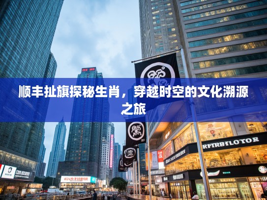 顺丰扯旗探秘生肖，穿越时空的文化溯源之旅