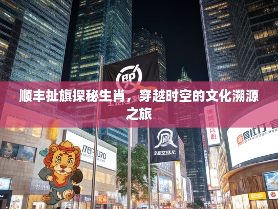 顺丰扯旗探秘生肖，穿越时空的文化溯源之旅