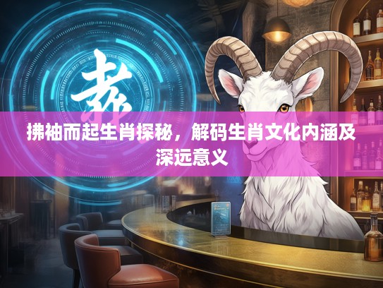 拂袖而起生肖探秘，解码生肖文化内涵及深远意义