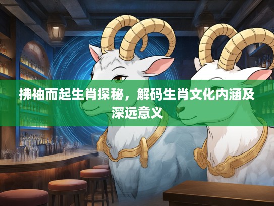 拂袖而起生肖探秘，解码生肖文化内涵及深远意义